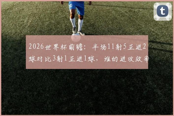 2026世界杯前瞻：半场11射5正进2球对比3射1正进1球，谁的进攻效率更胜一筹？数据深度解读
