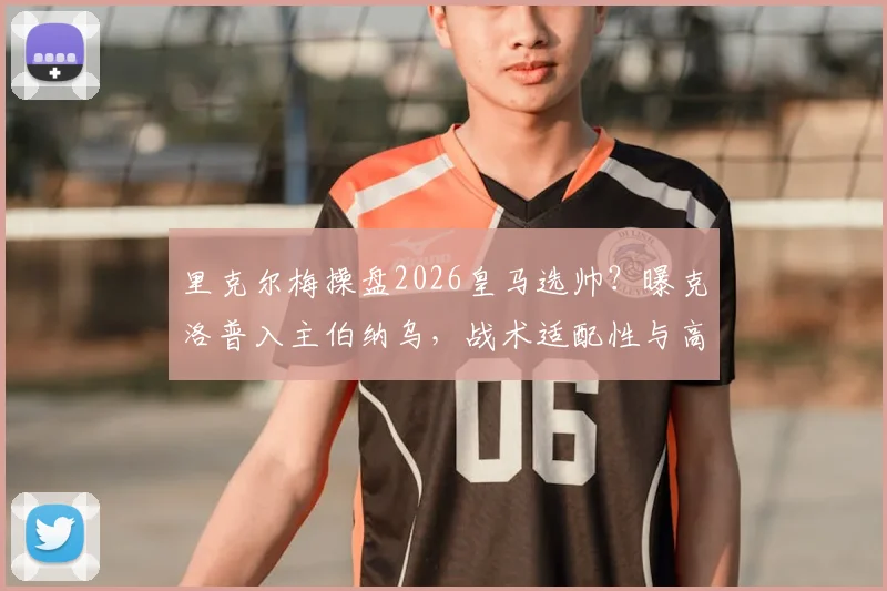 里克尔梅操盘2026皇马选帅？曝克洛普入主伯纳乌，战术适配性与高层变动深度剖析
