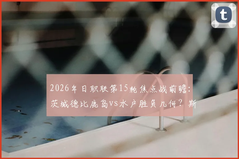 2026年日职联第15轮焦点战前瞻：茨城德比鹿岛vs水户胜负几何？斯基伯反戈旧主看点解析