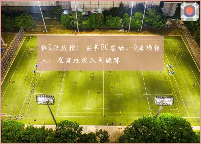 韩K联战报：安养FC客场1-0浦项铁人，崔建柱攻入关键球