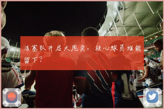 活塞队开启大甩卖,核心球员谁能留下?