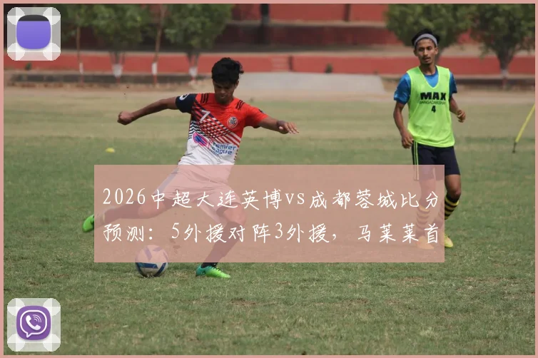 2026中超大连英博vs成都蓉城比分预测：5外援对阵3外援，马莱莱首发阵容深度分析与看点前瞻