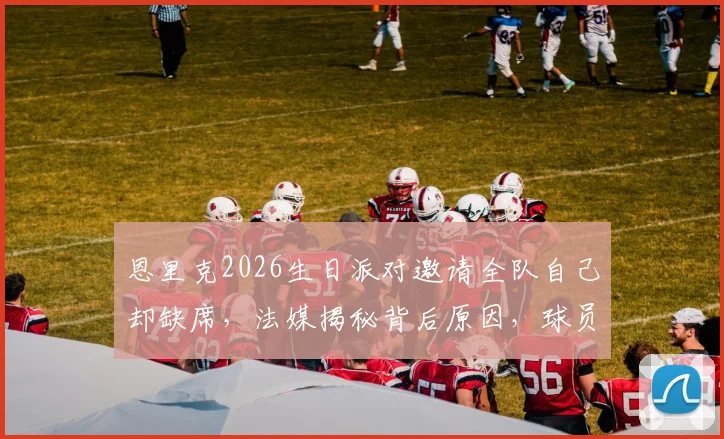恩里克2026生日派对邀请全队自己却缺席，法媒揭秘背后原因，球员反应引热议