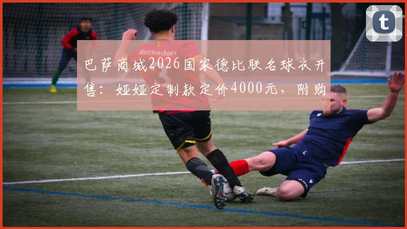 巴萨商城2026国家德比联名球衣开售：娅娅定制款定价4000元，附购买渠道与价值分析指南
