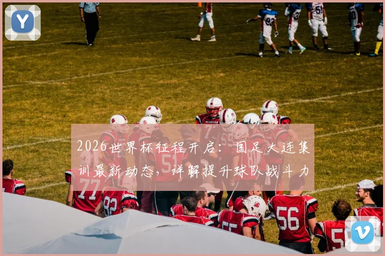 2026世界杯征程开启：国足大连集训最新动态，详解提升球队战斗力备战模式