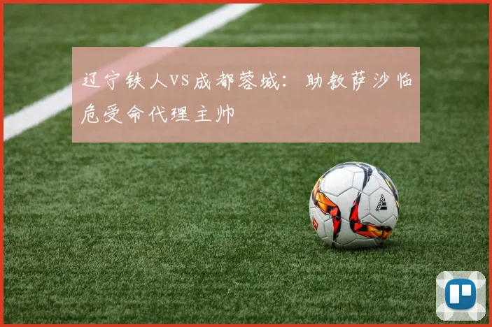 辽宁铁人vs成都蓉城：助教萨沙临危受命代理主帅