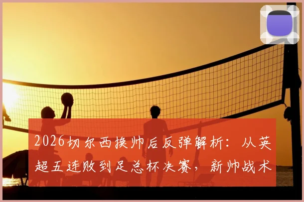2026切尔西换帅后反弹解析:从英超五连败到足总杯决赛,新帅战术与关键球员盘点