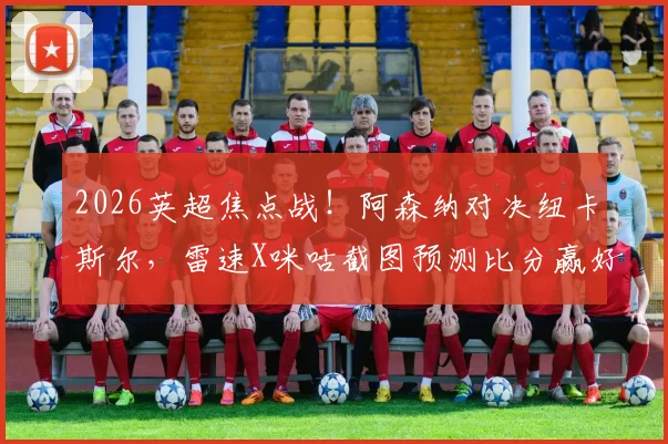 2026英超焦点战！阿森纳对决纽卡斯尔，雷速X咪咕截图预测比分赢好礼活动指南