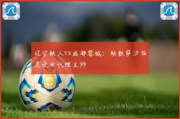 辽宁铁人vs成都蓉城：助教萨沙临危受命代理主帅