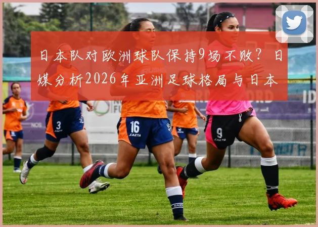 日本队对欧洲球队保持9场不败？日媒分析2026年亚洲足球格局与日本队真实战力解读