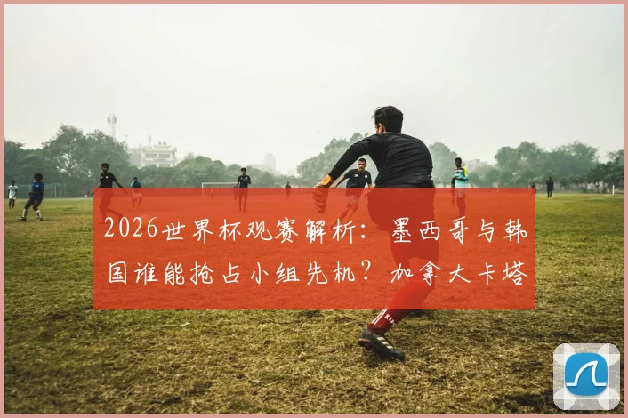 2026世界杯观赛解析：墨西哥与韩国谁能抢占小组先机？加拿大卡塔尔首胜全攻略