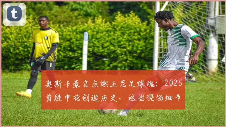 奥斯卡豪言点燃玉昆足球魂：2026首胜申花创造历史，这些现场细节值得球迷永久回味