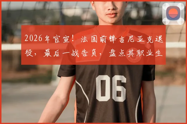 2026年官宣！法国前锋吉尼亚克退役，最后一战告负，盘点其职业生涯效力球队与经典时刻