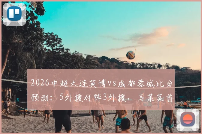2026中超大连英博vs成都蓉城比分预测：5外援对阵3外援，马莱莱首发阵容深度分析与看点前瞻