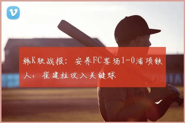 韩K联战报：安养FC客场1-0浦项铁人，崔建柱攻入关键球