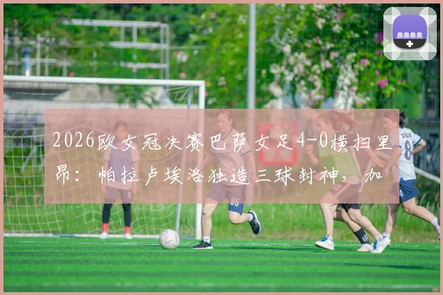 2026欧女冠决赛巴萨女足4-0横扫里昂：帕拉卢埃洛独造三球封神，加泰罗尼亚豪门第四次问鼎欧冠