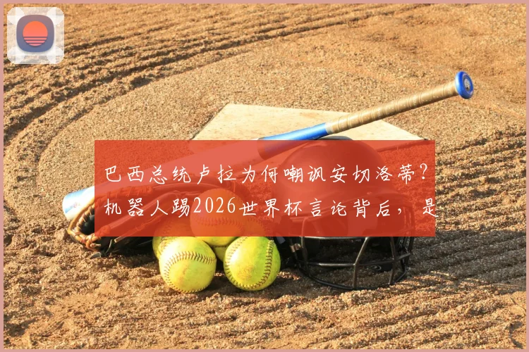 巴西总统卢拉为何嘲讽安切洛蒂？机器人踢2026世界杯言论背后，是选人理念的激烈交锋