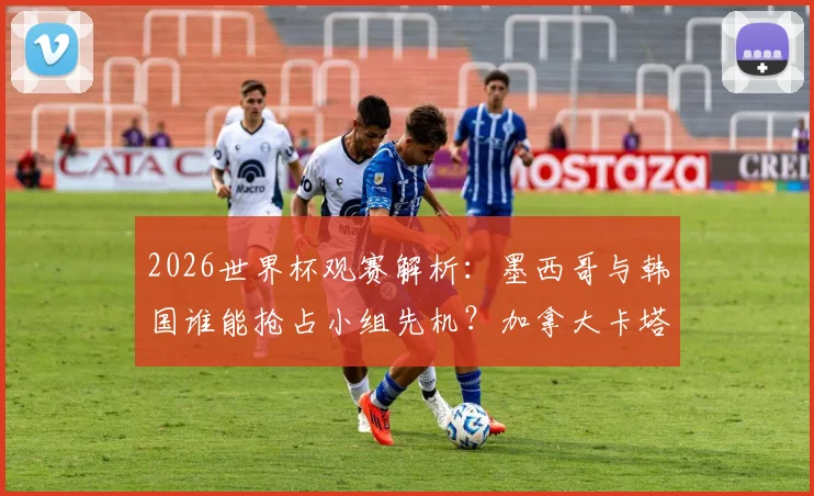 2026世界杯观赛解析：墨西哥与韩国谁能抢占小组先机？加拿大卡塔尔首胜全攻略