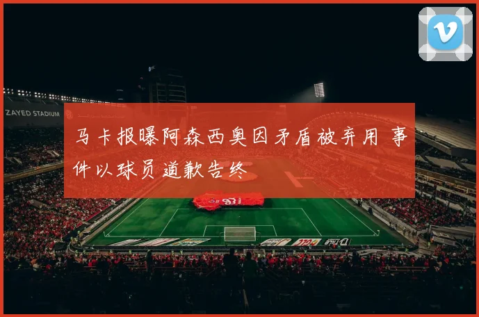 马卡报曝阿森西奥因矛盾被弃用 事件以球员道歉告终