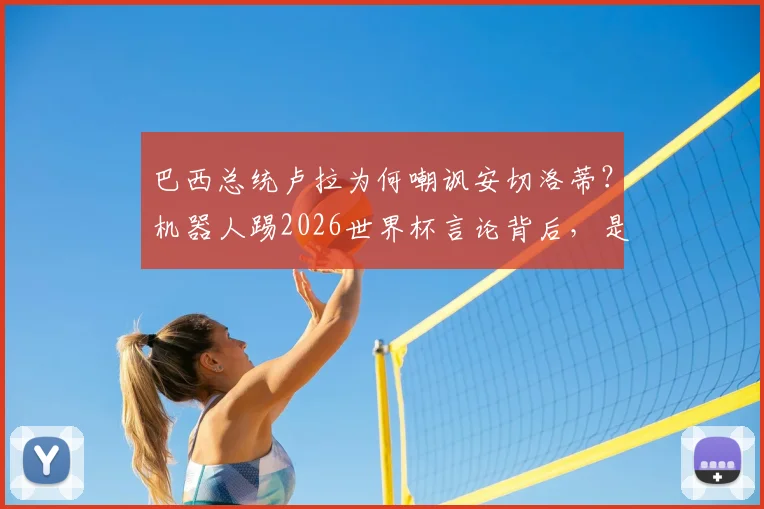 巴西总统卢拉为何嘲讽安切洛蒂？机器人踢2026世界杯言论背后，是选人理念的激烈交锋