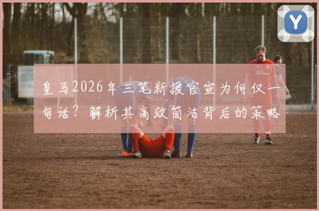 皇马2026年三笔新援官宣为何仅一句话?解析其高效简洁背后的策略与考量