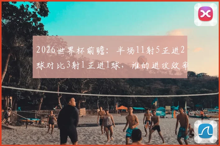 2026世界杯前瞻:半场11射5正进2球对比3射1正进1球,谁的进攻效率更胜一筹?数据深度解读