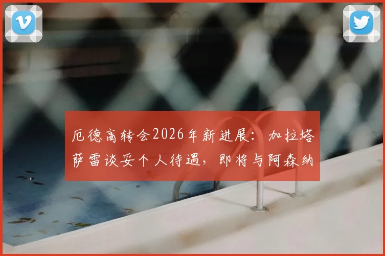 厄德高转会2026年新进展：加拉塔萨雷谈妥个人待遇，即将与阿森纳协商转会费细节